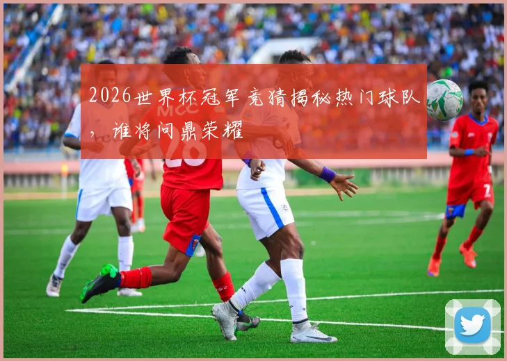 2026世界杯冠军竞猜揭秘热门球队，谁将问鼎荣耀